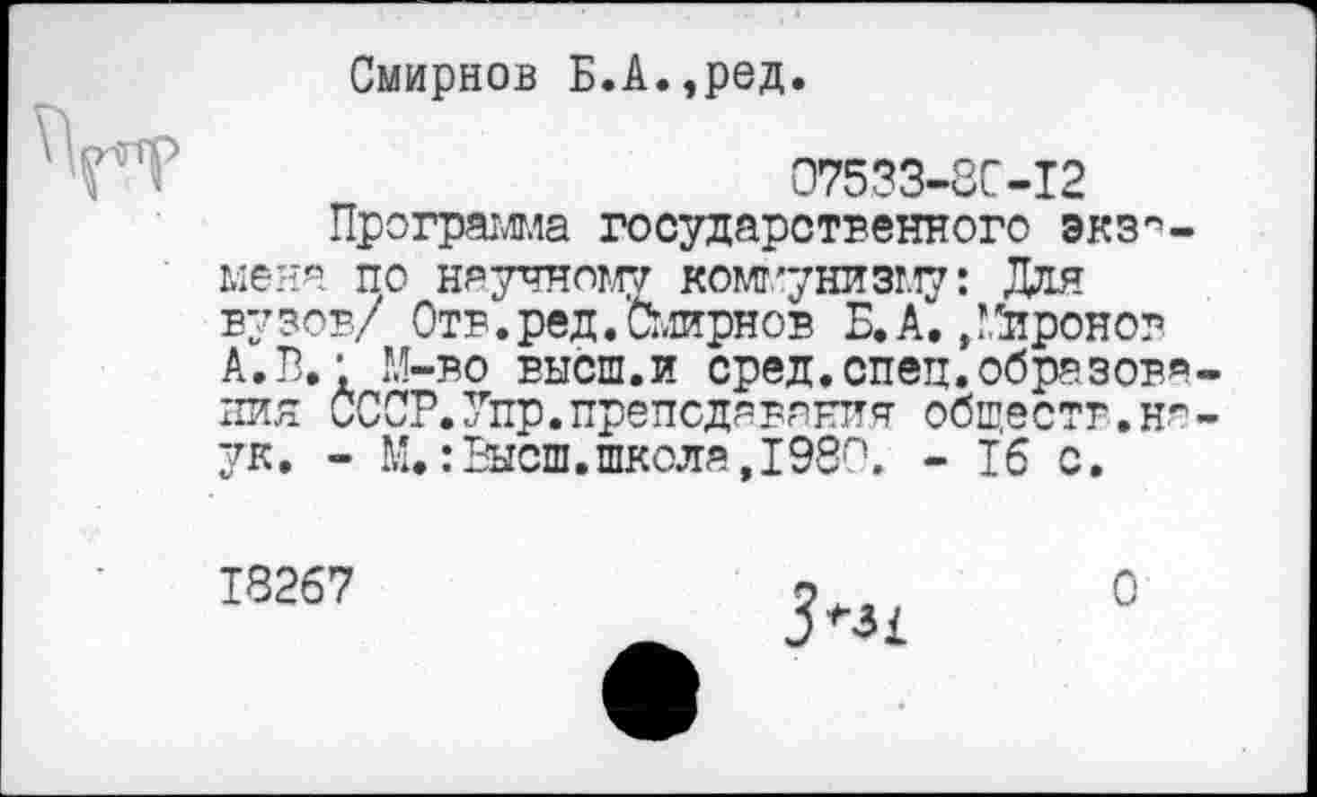 ﻿Смирнов Б.А.,ред.
07533-8С-12
Программа государственного экзамена по научному коммунизму: Для вузов/ Отв.ред.Смирнов Б. А“./.'иронов А. В.’ М-во высш.и сред.спец.образования СССР. Згпр.преподавания обществ.наук. - М.:Высш.школя,198п. - 16 с.
Т8267
О